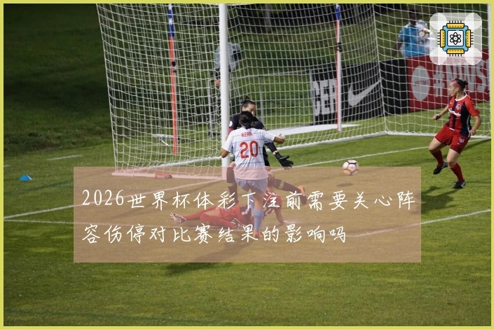 2026世界杯体彩下注前需要关心阵容伤停对比赛结果的影响吗